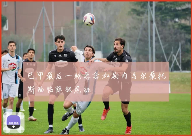 巴甲最后一轮悬念加剧内马尔桑托斯面临降级危机