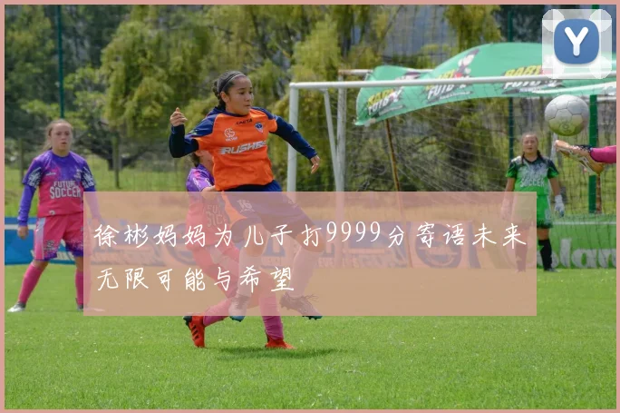 徐彬妈妈为儿子打9999分寄语未来无限可能与希望