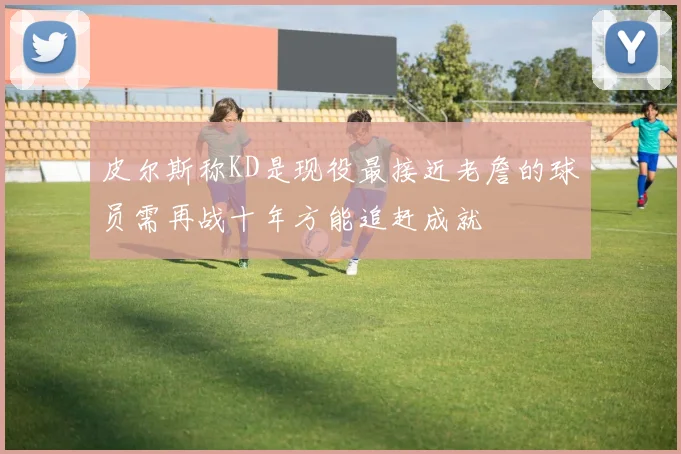 皮尔斯称KD是现役最接近老詹的球员需再战十年方能追赶成就