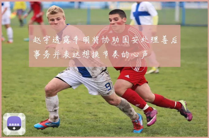 赵宇透露李明将协助国安处理善后事务并表达想换节奏的心声