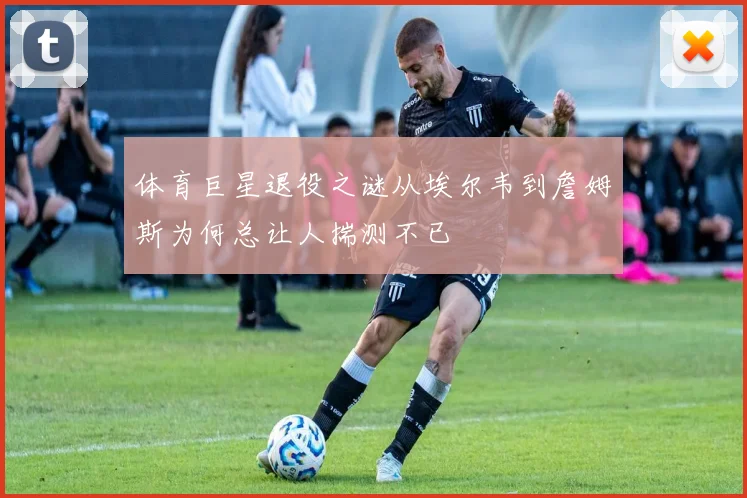 体育巨星退役之谜从埃尔韦到詹姆斯为何总让人揣测不已