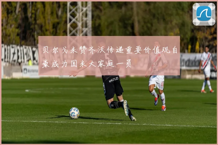 贝尔戈米赞齐沃传递重要价值观自豪成为国米大家庭一员