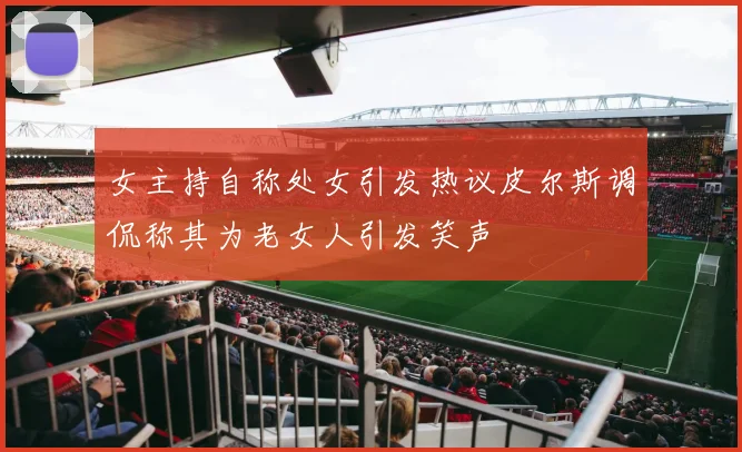 女主持自称处女引发热议皮尔斯调侃称其为老女人引发笑声