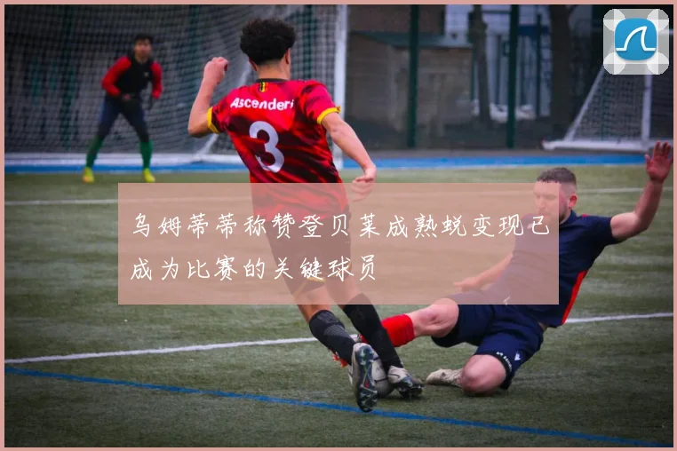 乌姆蒂蒂称赞登贝莱成熟蜕变现已成为比赛的关键球员