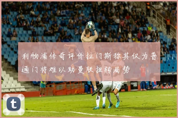 利物浦传奇评价拉门斯称其仅为普通门将难以助曼联扭转局势