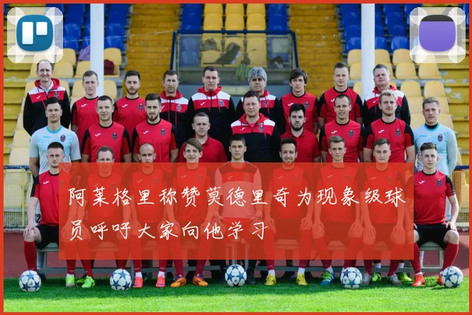 阿莱格里称赞莫德里奇为现象级球员呼吁大家向他学习