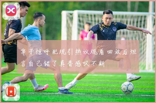 华子惊呼犯规引热议观看回放后坦言自己错了真香感叹不断