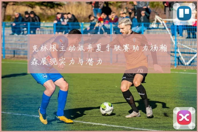 克林根主动放弃夏季联赛助力杨瀚森展现实力与潜力