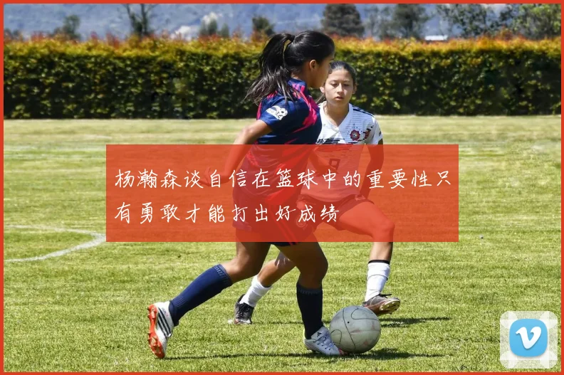 杨瀚森谈自信在篮球中的重要性只有勇敢才能打出好成绩