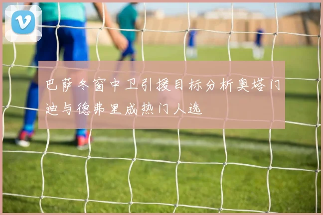 巴萨冬窗中卫引援目标分析奥塔门迪与德弗里成热门人选