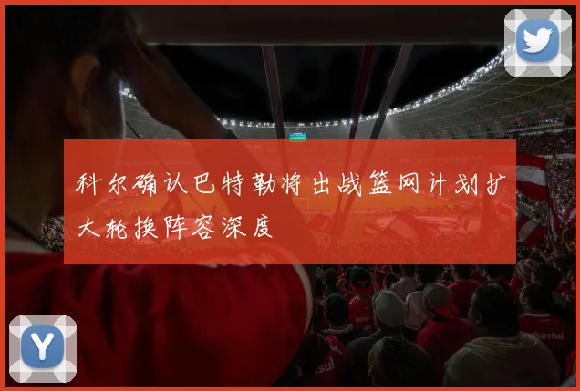科尔确认巴特勒将出战篮网计划扩大轮换阵容深度