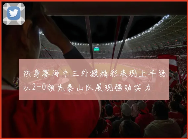 热身赛海牛三外援精彩表现上半场以2-0领先泰山队展现强劲实力