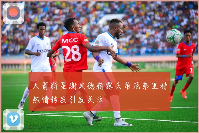 火箭新星谢泼德崭露头角范弗里特热情转发引发关注
