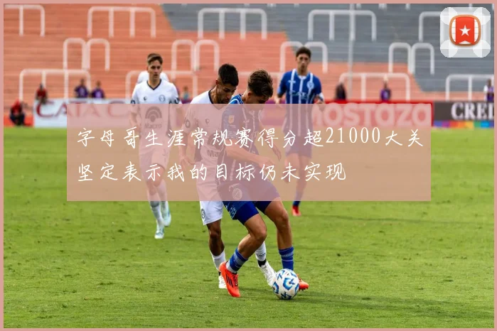 字母哥生涯常规赛得分超21000大关坚定表示我的目标仍未实现