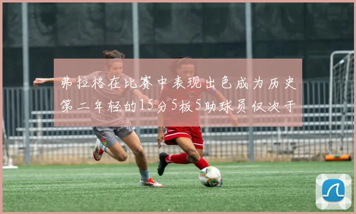 弗拉格在比赛中表现出色成为历史第二年轻的15分5板5助球员仅次于詹姆斯