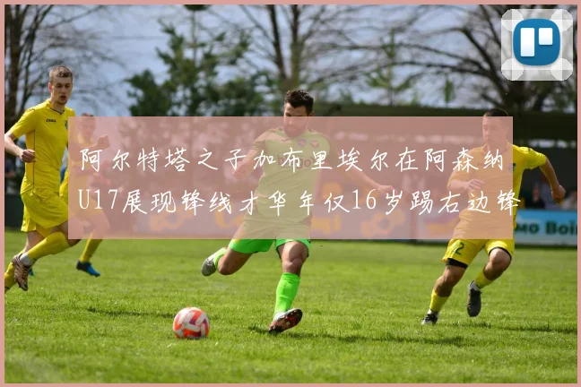 阿尔特塔之子加布里埃尔在阿森纳U17展现锋线才华年仅16岁踢右边锋