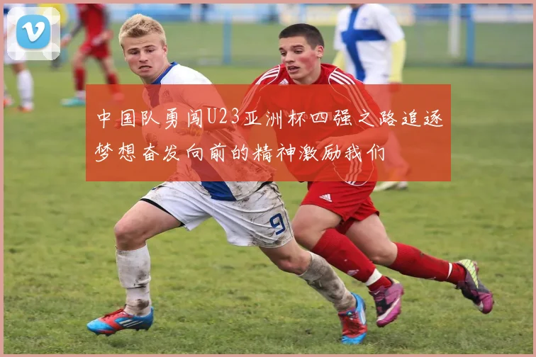 中国队勇闯U23亚洲杯四强之路追逐梦想奋发向前的精神激励我们