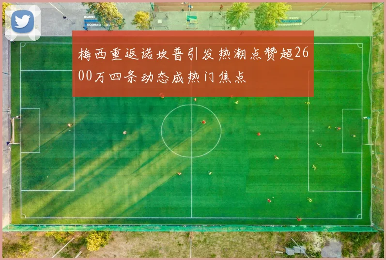 梅西重返诺坎普引发热潮点赞超2600万四条动态成热门焦点