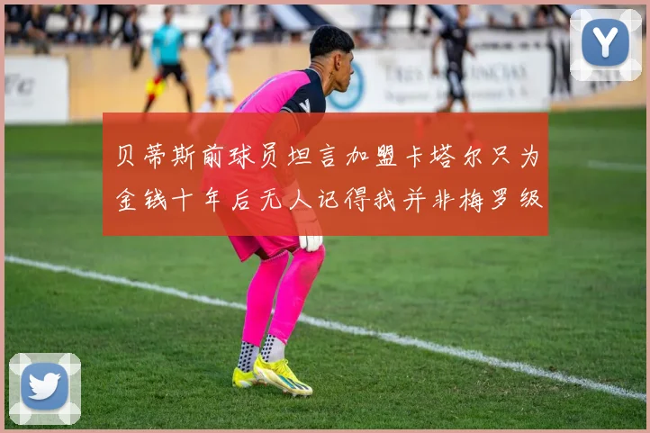 贝蒂斯前球员坦言加盟卡塔尔只为金钱十年后无人记得我并非梅罗级别
