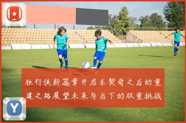 独行侠新篇章开启东契奇之后的重建之路展望未来与当下的双重挑战