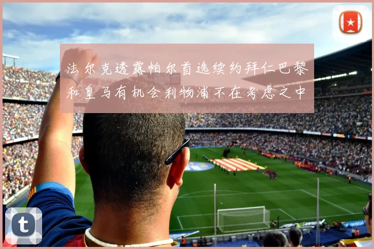 法尔克透露帕尔首选续约拜仁巴黎和皇马有机会利物浦不在考虑之中