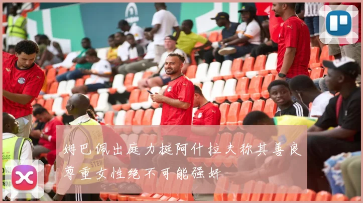 姆巴佩出庭力挺阿什拉夫称其善良尊重女性绝不可能强奸