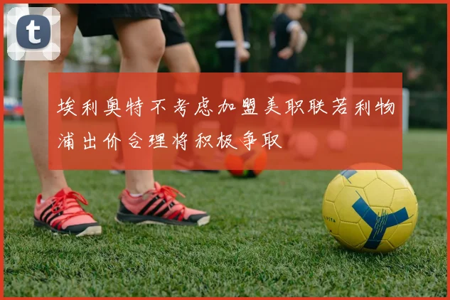 埃利奥特不考虑加盟美职联若利物浦出价合理将积极争取