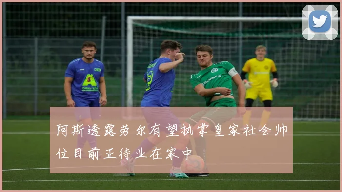阿斯透露劳尔有望执掌皇家社会帅位目前正待业在家中