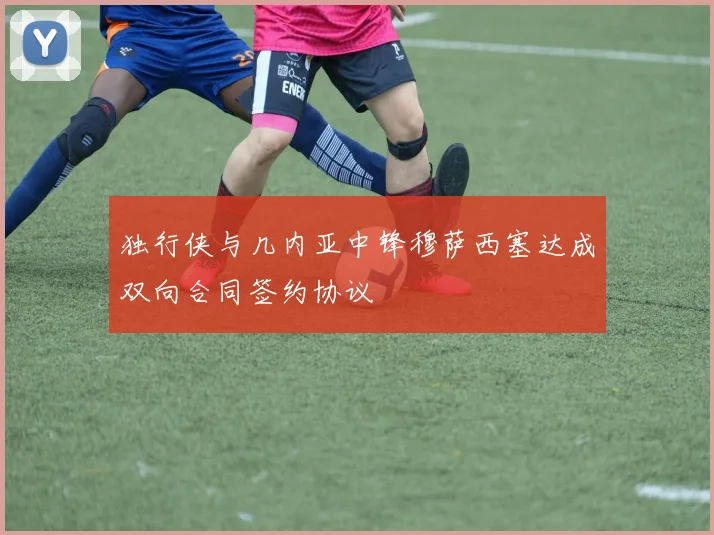 独行侠与几内亚中锋穆萨西塞达成双向合同签约协议