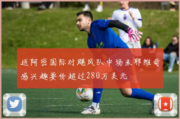 迈阿密国际对飓风队中场米耶维奇感兴趣要价超过280万美元