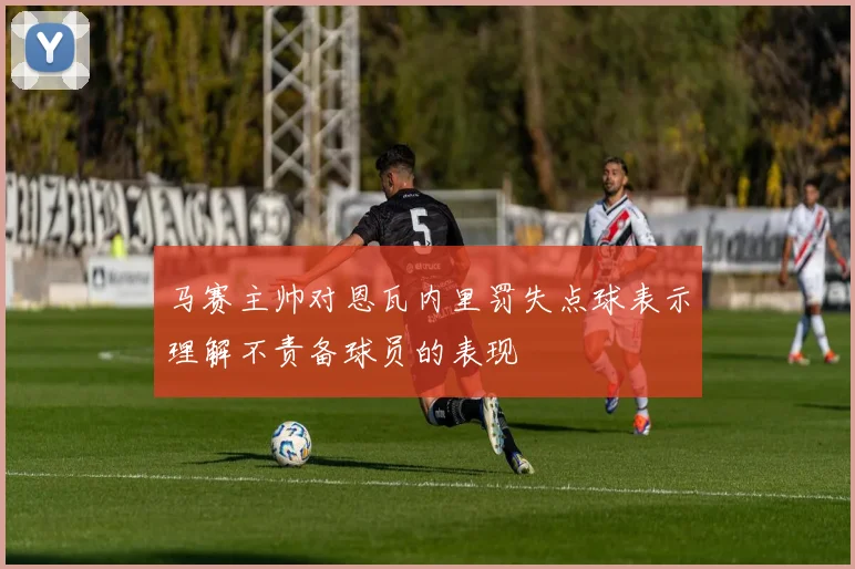 马赛主帅对恩瓦内里罚失点球表示理解不责备球员的表现