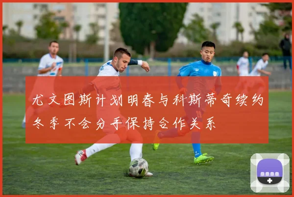 尤文图斯计划明春与科斯蒂奇续约冬季不会分手保持合作关系