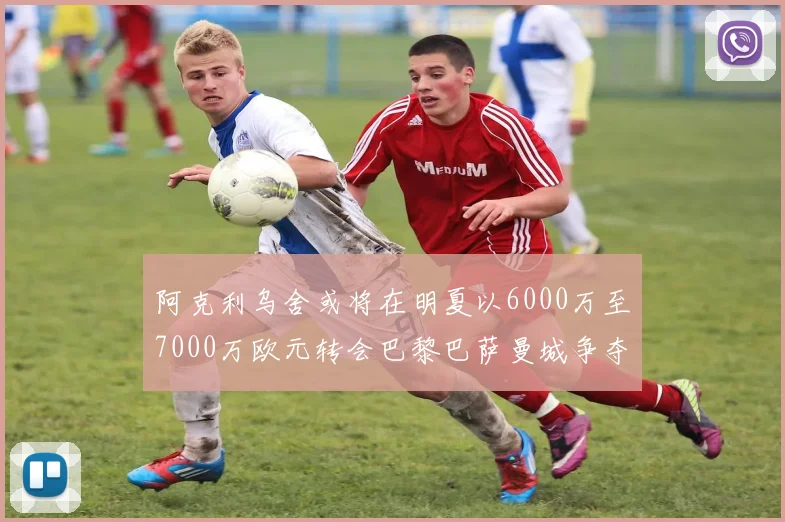 阿克利乌舍或将在明夏以6000万至7000万欧元转会巴黎巴萨曼城争夺战升级