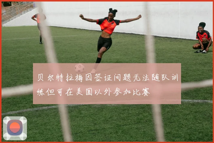 贝尔特拉梅因签证问题无法随队训练但可在美国以外参加比赛