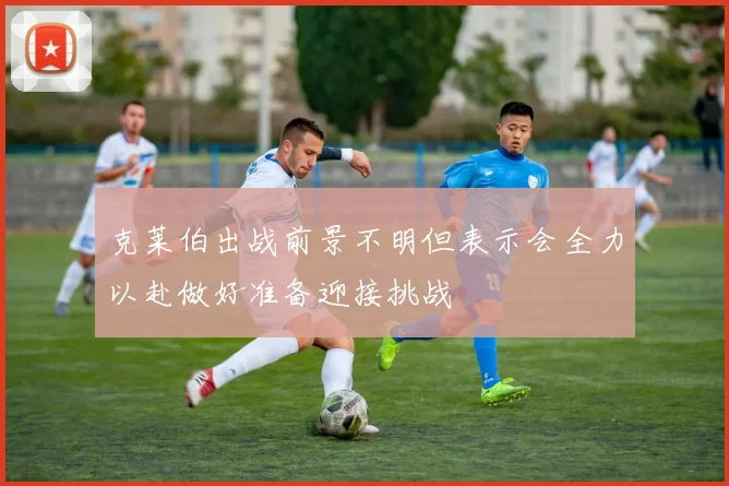 克莱伯出战前景不明但表示会全力以赴做好准备迎接挑战