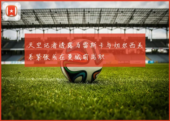 天空记者透露马雷斯卡与切尔西关系紧张或在曼城前离职