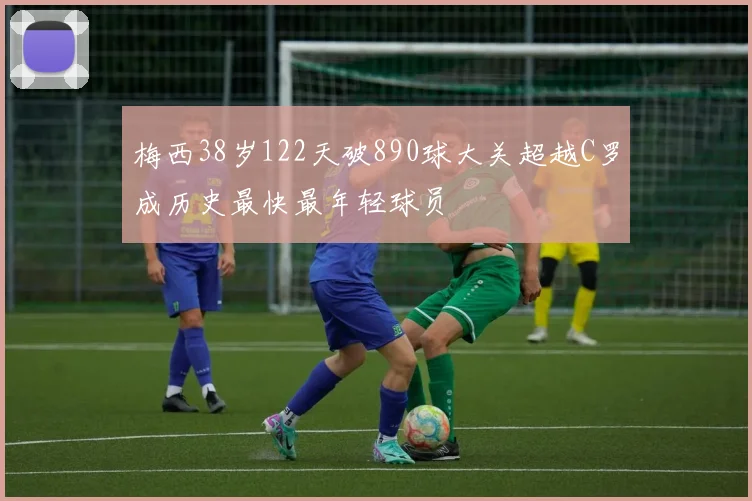 梅西38岁122天破890球大关超越C罗成历史最快最年轻球员