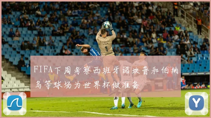 FIFA下周考察西班牙诺坎普和伯纳乌等球场为世界杯做准备