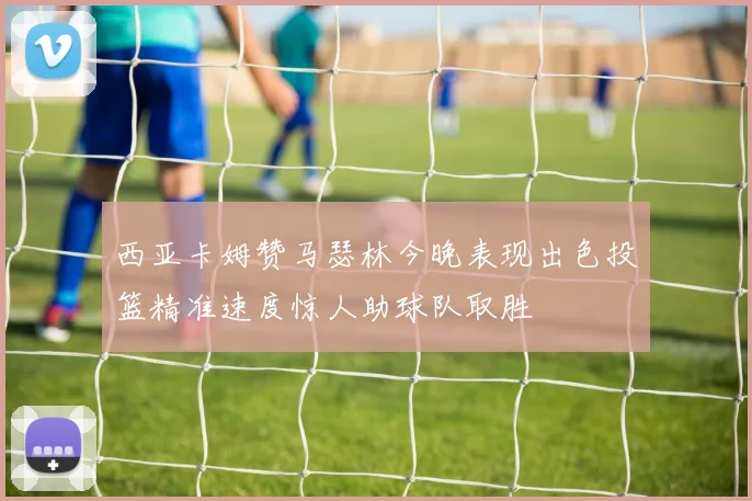 西亚卡姆赞马瑟林今晚表现出色投篮精准速度惊人助球队取胜