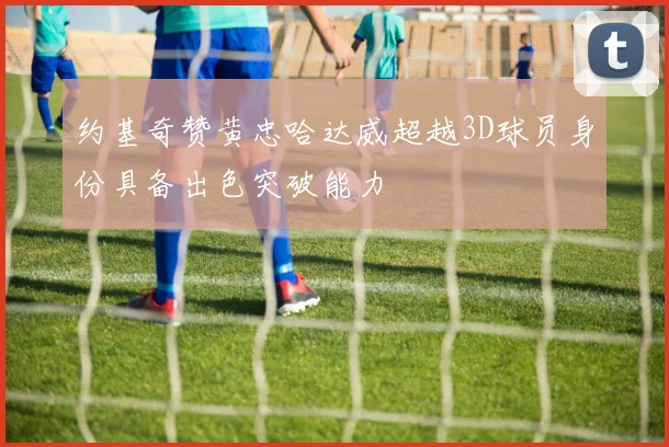 约基奇赞黄忠哈达威超越3D球员身份具备出色突破能力
