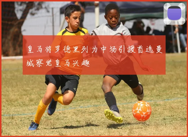 皇马将罗德里列为中场引援首选曼城察觉皇马兴趣