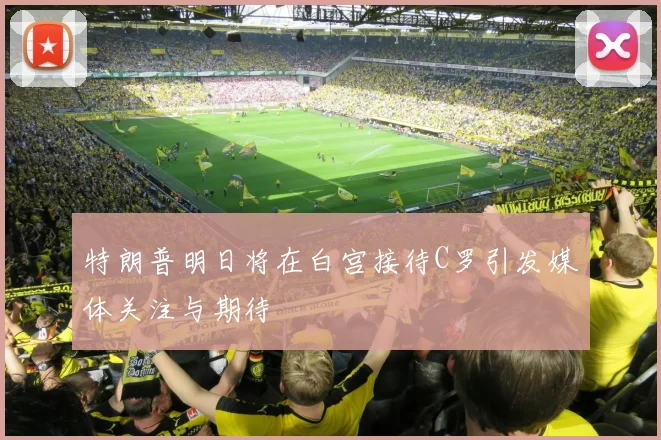 特朗普明日将在白宫接待C罗引发媒体关注与期待