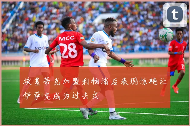 埃基蒂克加盟利物浦后表现惊艳让伊萨克成为过去式