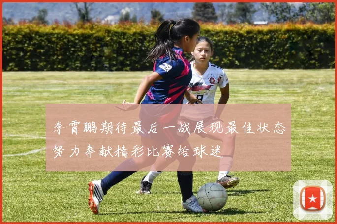 李霄鹏期待最后一战展现最佳状态努力奉献精彩比赛给球迷