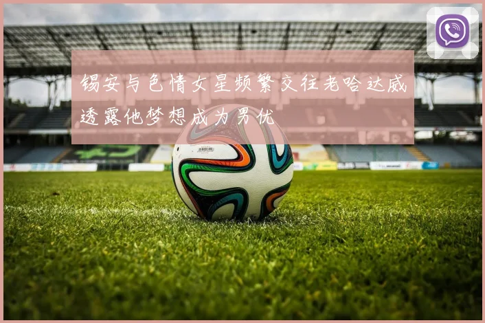 锡安与色情女星频繁交往老哈达威透露他梦想成为男优