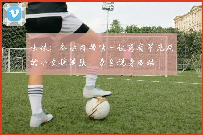 法媒：齐达内帮助一位患有罕见病的小女孩筹款，亲自现身活动