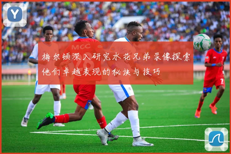 梅尔顿深入研究水花兄弟录像探索他们卓越表现的秘诀与技巧