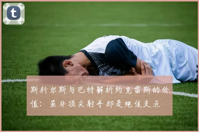 斯科尔斯与巴特解析约克雷斯的价值：虽非顶尖射手却是绝佳支点